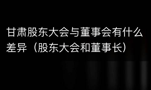 甘肃股东大会与董事会有什么差异（股东大会和董事长）
