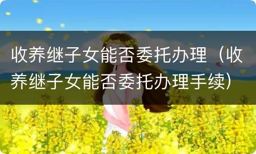 收养继子女能否委托办理（收养继子女能否委托办理手续）