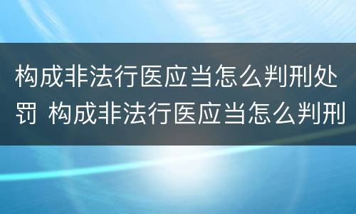 构成非法行医应当怎么判刑处罚 构成非法行医应当怎么判刑处罚