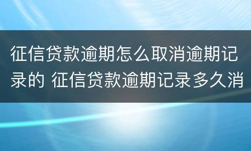 征信贷款逾期怎么取消逾期记录的 征信贷款逾期记录多久消除