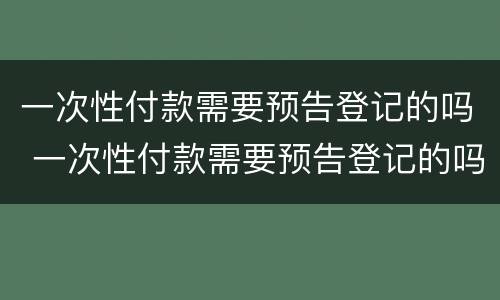 一次性付款需要预告登记的吗 一次性付款需要预告登记的吗怎么办