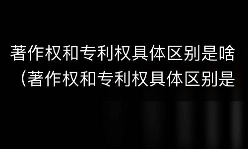 著作权和专利权具体区别是啥（著作权和专利权具体区别是啥呢）