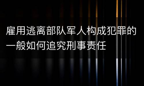 雇用逃离部队军人构成犯罪的一般如何追究刑事责任