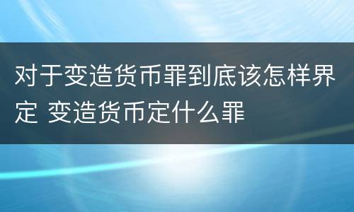 对于变造货币罪到底该怎样界定 变造货币定什么罪