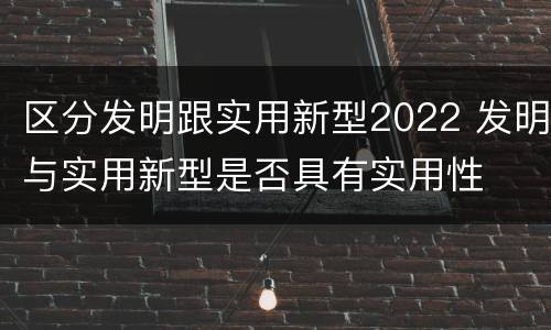 区分发明跟实用新型2022 发明与实用新型是否具有实用性