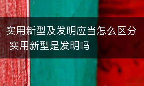 实用新型及发明应当怎么区分 实用新型是发明吗