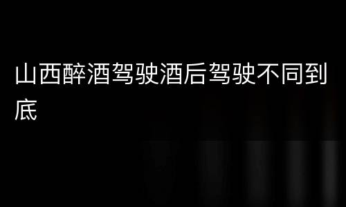 山西醉酒驾驶酒后驾驶不同到底