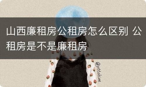 山西廉租房公租房怎么区别 公租房是不是廉租房