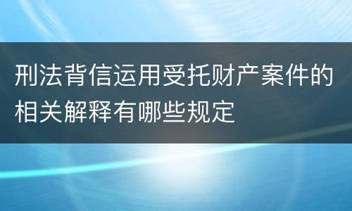 刑法背信运用受托财产案件的相关解释有哪些规定