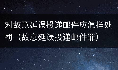 对故意延误投递邮件应怎样处罚（故意延误投递邮件罪）