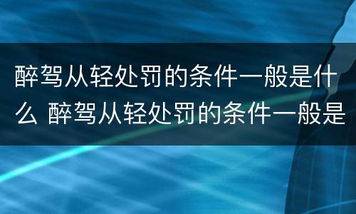 醉驾从轻处罚的条件一般是什么 醉驾从轻处罚的条件一般是什么标准