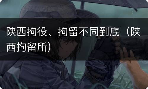 陕西拘役、拘留不同到底（陕西拘留所）