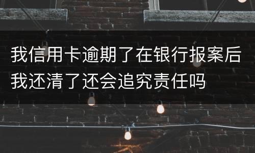 我信用卡逾期了在银行报案后我还清了还会追究责任吗