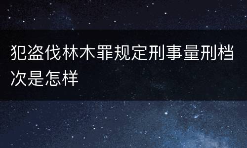 犯盗伐林木罪规定刑事量刑档次是怎样