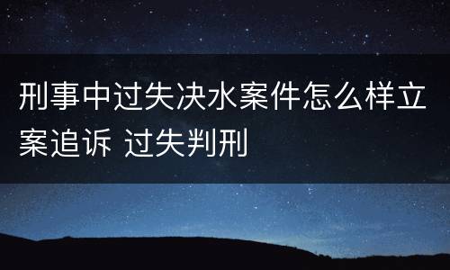 刑事中过失决水案件怎么样立案追诉 过失判刑