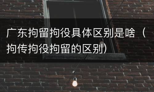 广东拘留拘役具体区别是啥（拘传拘役拘留的区别）