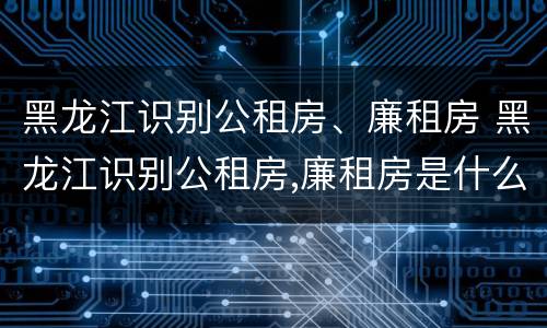 黑龙江识别公租房、廉租房 黑龙江识别公租房,廉租房是什么
