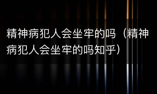 精神病犯人会坐牢的吗（精神病犯人会坐牢的吗知乎）