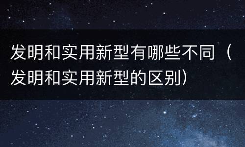发明和实用新型有哪些不同（发明和实用新型的区别）
