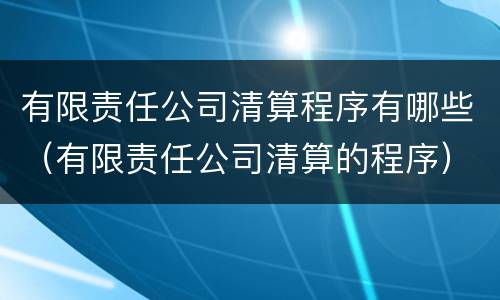 有限责任公司清算程序有哪些（有限责任公司清算的程序）