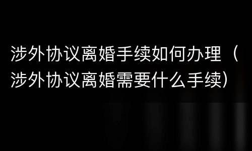 涉外协议离婚手续如何办理（涉外协议离婚需要什么手续）