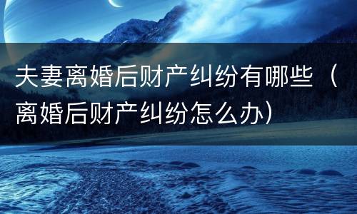 夫妻离婚后财产纠纷有哪些（离婚后财产纠纷怎么办）