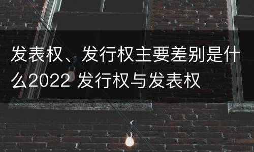 发表权、发行权主要差别是什么2022 发行权与发表权