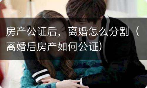 房产公证后，离婚怎么分割（离婚后房产如何公证）