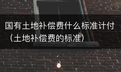国有土地补偿费什么标准计付(土地补偿费的标准)