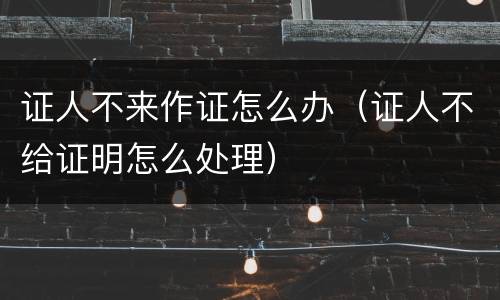 证人不来作证怎么办（证人不给证明怎么处理）