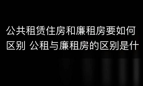公共租赁住房和廉租房要如何区别 公租与廉租房的区别是什么