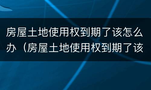 房屋土地使用权到期了该怎么办（房屋土地使用权到期了该怎么办手续）