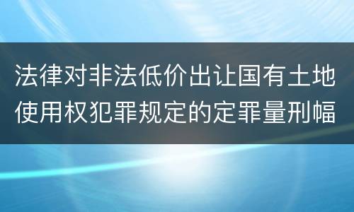 法律对非法低价出让国有土地使用权犯罪规定的定罪量刑幅度是怎样的