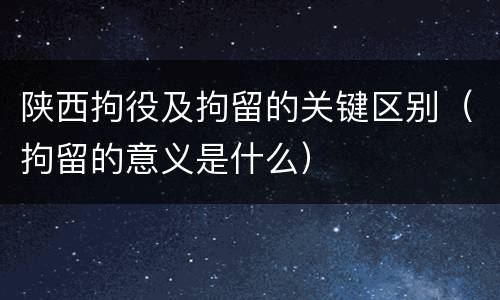 陕西拘役及拘留的关键区别（拘留的意义是什么）