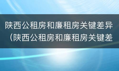 陕西公租房和廉租房关键差异（陕西公租房和廉租房关键差异在哪）