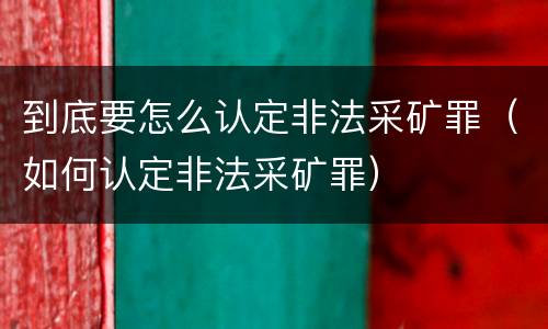 到底要怎么认定非法采矿罪（如何认定非法采矿罪）