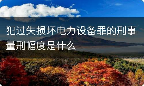 犯过失损坏电力设备罪的刑事量刑幅度是什么
