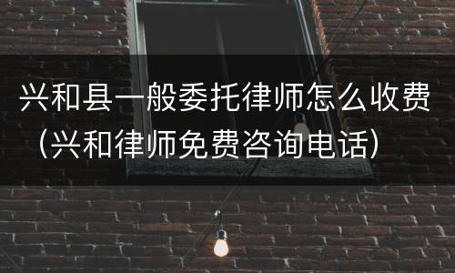 兴和县一般委托律师怎么收费（兴和律师免费咨询电话）