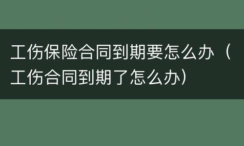 工伤保险合同到期要怎么办（工伤合同到期了怎么办）