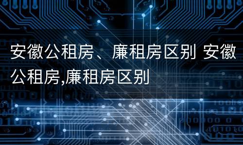 安徽公租房、廉租房区别 安徽公租房,廉租房区别