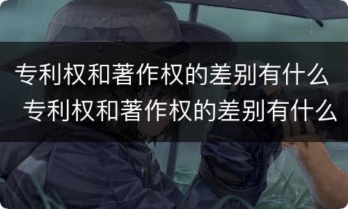 专利权和著作权的差别有什么 专利权和著作权的差别有什么区别