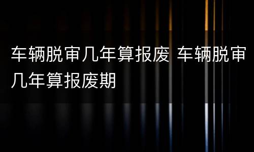车辆脱审几年算报废 车辆脱审几年算报废期