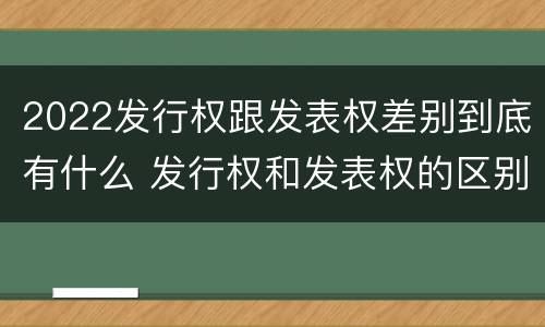 2022发行权跟发表权差别到底有什么 发行权和发表权的区别