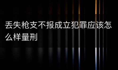 丢失枪支不报成立犯罪应该怎么样量刑