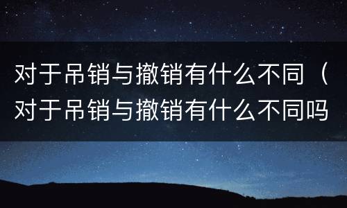 对于吊销与撤销有什么不同（对于吊销与撤销有什么不同吗）