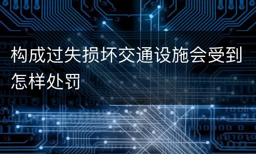 构成过失损坏交通设施会受到怎样处罚