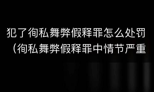 犯了徇私舞弊假释罪怎么处罚（徇私舞弊假释罪中情节严重如何界定）
