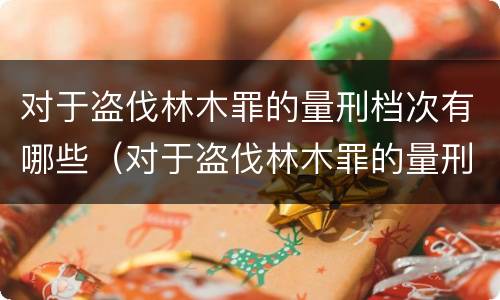 对于盗伐林木罪的量刑档次有哪些（对于盗伐林木罪的量刑档次有哪些标准）