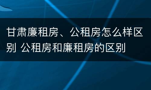 甘肃廉租房、公租房怎么样区别 公租房和廉租房的区别