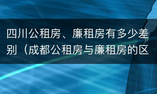 四川公租房、廉租房有多少差别（成都公租房与廉租房的区别）